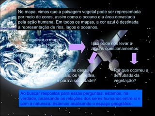No mapa, vimos que a paisagem vegetal pode ser representada
  por meio de cores, assim como o oceano e a área devastada
  pela ação humana. Em todos os mapas, a cor azul é destinada
  à representação de rios, lagos e oceanos.

Ao ler e analisar o mapa,
observamos que boa parte               Isso pode nos levar a
da vegetação foi alterada              alguns questionamentos:
pela ação humana.


       Quais as consequências dessa              Por que ocorreu a
       ação para os animais, os vegetais,        derrubada da
       o solo, os rios e para a sociedade?       vegetação?

   Ao buscar respostas para essas perguntas, estamos, na
   verdade, analisando as relações dos seres humanos entre si e
   com a natureza. Estamos analisando o espaço geográfico.
 