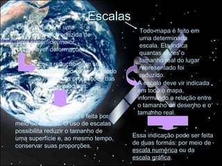 Escalas
Como o mapa é uma
                                        Todo mapa é feito em
representação reduzida de
                                        uma determinada
uma superfície maior,
                                        escala. Ela indica
pode haver deformações.
                                        quantas vezes o
                                        tamanho real do lugar
       Essa redução deve ser
                                        representado foi
       realizada, portanto, de modo
                                        reduzido.
       a manter as proporções das
       diversas medidas.               A escala deve vir indicada
                                       em todo o mapa,
                                       informando a relação entre
                                       o tamanho do desenho e o
                                       tamanho real.
A redução proporcional é feita por
meio de escalas. O uso de escalas
possibilita reduzir o tamanho de
uma superfície e, ao mesmo tempo,     Essa indicação pode ser feita
conservar suas proporções.            de duas formas: por meio de
                                      escala numérica ou da
                                      escala gráfica.
 