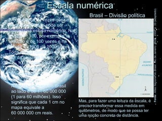 Escala numérica




                                                                                             Fonte: Atlas Nacional do Brasil. Rio de Janeiro: IBGE, 2000. p. 33 (adaptado).
                                                       Brasil – Divisão política
A quantidade de vezes que um




                                  Mário Yoshida
mapa foi reduzido pode ser
indicada na escala numérica. Na
escala 1 : 100, por exemplo, a
redução é de 100 vezes e na
escala 1 : 1000 de 1000 vezes.
Toda escala numérica deve ser
lida da seguinte forma:
• 1 : 100 (1 para 100 — cada
1 cm desenhado equivale a
100 cm reais).

 A escala do mapa do Brasil
 ao lado é de 1 : 60 000 000
 (1 para 60 milhões). Isso
 significa que cada 1 cm no                       Mas, para fazer uma leitura da escala, é
 mapa equivale a                                  preciso transformar essa medida em
                                                  quilômetros, de modo que se possa ter
 60 000 000 cm reais.
                                                  uma noção concreta de distância.
 
