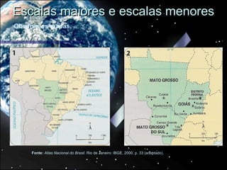 Escalas maiores e escalas menores
Observe os mapas.




     Fonte: Atlas Nacional do Brasil. Rio de Janeiro: IBGE, 2000. p. 33 (adaptado).
 