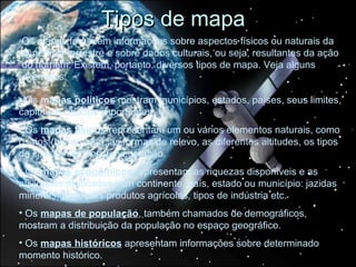 Tipos de mapa
Os mapas fornecem informações sobre aspectos físicos ou naturais da
superfície terrestre e sobre dados culturais, ou seja, resultantes da ação
do homem. Existem, portanto, diversos tipos de mapa. Veja alguns
exemplos:

• Os mapas políticos mostram municípios, estados, países, seus limites,
capitais e cidades importantes.
• Os mapas físicos representam um ou vários elementos naturais, como
os rios (hidrografia), as formas de relevo, as diferentes altitudes, os tipos
de clima e os tipos de vegetação.
• Os mapas econômicos representam as riquezas disponíveis e as
atividades praticadas num continente, país, estado ou município: jazidas
minerais, principais produtos agrícolas, tipos de indústria etc.
• Os mapas de população, também chamados de demográficos,
mostram a distribuição da população no espaço geográfico.
• Os mapas históricos apresentam informações sobre determinado
momento histórico.
 