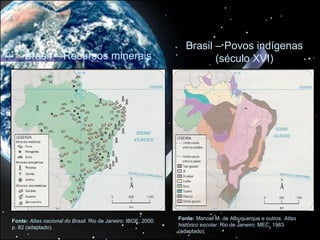 Brasil – Povos indígenas
     Brasil – Recursos minerais                                          (século XVI)




Fonte: Atlas nacional do Brasil. Rio de Janeiro: IBGE, 2000.   Fonte: Manoel M. de Albuquerque e outros. Atlas
p. 82 (adaptado).                                              histórico escolar. Rio de Janeiro: MEC, 1983
                                                               (adaptado).
 