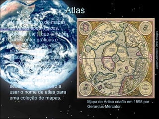 Atlas
Atlas é um livro de mapas
de vários tipos (físicos,
políticos etc.), que também




                                                                      Jupiter Unlimited / Other Images
pode conter gráficos e
tabelas. A maioria dos
historiadores atribui a
Cláudio Ptolomeu, que
viveu no Egito no século II,
a publicação do primeiro
atlas. Mas foi Gerardus
Mercator, cartógrafo do
século XVI, o primeiro a
usar o nome de atlas para
uma coleção de mapas.
                                  Mapa do Ártico criado em 1595 por
                                  Gerardus Mercator.
 
