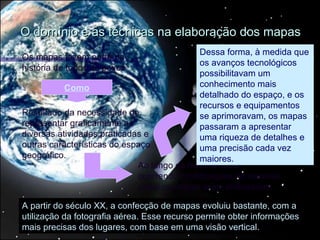 O domínio e as técnicas na elaboração dos mapas
                                            Dessa forma, à medida que
Os mapas fazem parte da
                                            os avanços tecnológicos
história de todos os povos
                                            possibilitavam um
           Como                             conhecimento mais
                                            detalhado do espaço, e os
                                            recursos e equipamentos
Resultado da necessidade de                 se aprimoravam, os mapas
representar graficamente as                 passaram a apresentar
diversas atividades praticadas e            uma riqueza de detalhes e
outras características do espaço            uma precisão cada vez
geográfico.                                 maiores.
                             Ao longo da história foram
                             ocorrendo modificações na maneira
                             como os mapas eram elaborados.

A partir do século XX, a confecção de mapas evoluiu bastante, com a
utilização da fotografia aérea. Esse recurso permite obter informações
mais precisas dos lugares, com base em uma visão vertical.
 