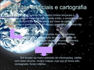 Satélites artificiais e cartografia
A partir de 1960, quando os Estados Unidos lançaram o
primeiro satélite meteorológico, Desde então, o sensoriamento
remoto passou a ser feito também por meio de satélites
artificiais e o conhecimento do espaço geográfico mundial não
parou de aumentar.

            Informações de diferentes tipos de satélites
            permitem a elaboração de uma variedade de
            mapas: devastação vegetal, recursos minerais,
            meteorológicos (previsão do tempo).




        Em função da maior precisão de informações, obtida
    com esse recurso, muitos mapas, cujo uso já havia sido
    consagrado, foram refeitos.
 