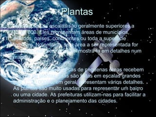 Plantas
Nos mapas, as escalas são geralmente superiores a
1 : 20 000. Eles representam áreas de municípios,
estados, países, continentes ou toda a superfície
terrestre. No entanto, se a área a ser representada for
pequena, não será possível mostrá-la em detalhes num
mapa.

As representações gráficas de pequenas áreas recebem
o nome de plantas. Elas são feitas em escalas grandes
(até 1 : 20 000) e, em geral, apresentam vários detalhes.
As plantas são muito usadas para representar um bairro
ou uma cidade. As prefeituras utilizam-nas para facilitar a
administração e o planejamento das cidades.
 