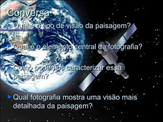 Conversa
► Qual é   o tipo de visão da paisagem?

► Qual é   o elemento central da fotografia?

► Como podemos caracterizar essa
 paisagem?

► Qual fotografia
               mostra uma visão mais
 detalhada da paisagem?
 