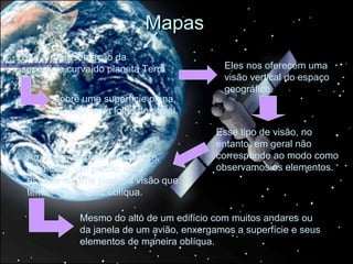 Mapas
São a representação da
superfície curva do planeta Terra           Eles nos oferecem uma
                                            visão vertical do espaço
                                            geográfico.
       sobre uma superfície plana,
       ou seja, uma folha de papel.

                                           Esse tipo de visão, no
                                           entanto, em geral não
 Ao olharmos para uma árvore,              corresponde ao modo como
 uma casa, um prédio, uma                  observamos os elementos.
 estrada ou uma ponte, a visão que
 temos é lateral ou oblíqua.

             Mesmo do alto de um edifício com muitos andares ou
             da janela de um avião, enxergamos a superfície e seus
             elementos de maneira oblíqua.
 