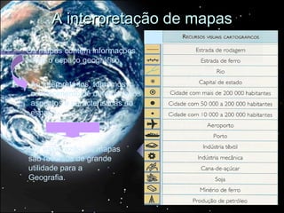 A interpretação de mapas
Os mapas contêm informações
sobre o espaço geográfico.


 Ao interpretá-los, tomamos
 conhecimento de determinados
 aspectos e características do
 espaço.



Por essa razão, os mapas
são recursos de grande
utilidade para a
Geografia.
 