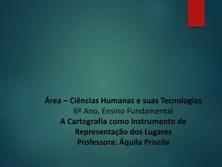 Área – Ciências Humanas e suas Tecnologias
6º Ano, Ensino Fundamental
A Cartografia como Instrumento de
Representação dos Lugares
Professora: Áquila Priscila
 