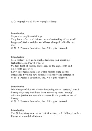 A Cartographic and Historiographic Essay
Introduction
Maps are complicated things
They both reflect and inform our understanding of the world
Images of Africa and the world have changed radically over
time
© 2012 Pearson Education, Inc. All rights reserved.
Introduction
15th century: new cartographic techniques & maritime
technologies redraw the world
Modern field of history took shape in the eighteenth and
nineteenth centuries
Early European attempts at world history were deeply
influenced by these new notions of identity and difference
© 2012 Pearson Education, Inc. All rights reserved.
Introduction
While maps of the world were becoming more “correct,” world
history may very well have been becoming more “wrong”
Africans (and other non-whites) were literally written out of
history
© 2012 Pearson Education, Inc. All rights reserved.
Introduction
The 20th century saw the advent of a concerted challenge to this
Eurocentric model of history
 