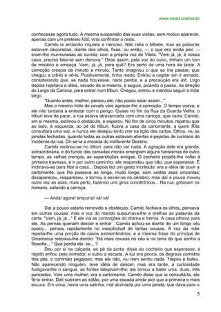 www.nead.unama.br


conhecesse agora tudo. A mesma suspensão das suas visitas, sem motivo aparente,
apenas com um pretexto fútil, viria confirmar o resto.
         Camilo ia andando inquieto e nervoso. Não relia o bilhete, mas as palavras
estavam decoradas, diante dos olhos, fixas, ou então, — o que era ainda pior, —
eram-lhe murmuradas ao ouvido, com a própria voz de Vilela. "Vem já, já, à nossa
casa; preciso falar-te sem demora." Ditas assim, pela voz do outro, tinham um tom
de mistério e ameaça. Vem, já, já, para quê? Era perto de uma hora da tarde. A
comoção crescia de minuto a minuto. Tanto imaginou o que se iria passar, que
chegou a crê-lo e vê-lo. Positivamente, tinha medo. Entrou a cogitar em ir armado,
considerando que, se nada houvesse, nada perdia, e a precaução era útil. Logo
depois rejeitava a idéia, vexado de si mesmo, e seguia, picando o passo, na direção
do Largo da Carioca, para entrar num tílburi. Chegou, entrou e mandou seguir a trote
largo.
         "Quanto antes, melhor, pensou ele; não posso estar assim..."
         Mas o mesmo trote do cavalo veio agravar-lhe a comoção. O tempo voava, e
ele não tardaria a entestar com o perigo. Quase no fim da Rua da Guarda Velha, o
tílburi teve de parar, a rua estava atravancada com uma carroça, que caíra. Camilo,
em si mesmo, estimou o obstáculo, e esperou. No fim de cinco minutos, reparou que
ao lado, à esquerda, ao pé do tílburi, ficava a casa da cartomante, a quem Rita
consultara uma vez, e nunca ele desejou tanto crer na lição das cartas. Olhou, viu as
janelas fechadas, quando todas as outras estavam abertas e pejadas de curiosos do
incidente da rua. Dir-se-ia a morada do indiferente Destino.
         Camilo reclinou-se no tílburi, para não ver nada. A agitação dele era grande,
extraordinária, e do fundo das camadas morais emergiam alguns fantasmas de outro
tempo, as velhas crenças, as superstições antigas. O cocheiro propôs-lhe voltar à
primeira travessa, e ir por outro caminho: ele respondeu que não, que esperasse. E
inclinava-se para fitar a casa... Depois fez um gesto incrédulo: era a idéia de ouvir a
cartomante, que lhe passava ao longe, muito longe, com vastas asas cinzentas;
desapareceu, reapareceu, e tornou a esvair-se no cérebro; mas daí a pouco moveu
outra vez as asas, mais perto, fazendo uns giros concêntricos... Na rua, gritavam os
homens, safando a carroça:

      — Anda! agora! empurra! vá! vá!

        Daí a pouco estaria removido o obstáculo. Camilo fechava os olhos, pensava
em outras cousas: mas a voz do marido sussurrava-lhe a orelhas as palavras da
carta: "Vem, já, já..." E ele via as contorções do drama e tremia. A casa olhava para
ele. As pernas queriam descer e entrar . Camilo achou-se diante de um longo véu
opaco... pensou rapidamente no inexplicável de tantas cousas. A voz da mãe
repetia-lhe uma porção de casos extraordinários: e a mesma frase do príncipe de
Dinamarca reboava-lhe dentro: "Há mais cousas no céu e na terra do que sonha a
filosofia... " Que perdia ele, se... ?
        Deu por si na calçada, ao pé da porta: disse ao cocheiro que esperasse, e
rápido enfiou pelo corredor, e subiu a escada. A luz era pouca, os degraus comidos
dos pés, o corrimão pegajoso; mas ele não, viu nem sentiu nada. Trepou e bateu.
Não aparecendo ninguém, teve idéia de descer; mas era tarde, a curiosidade
fustigava-lhe o sangue, as fontes latejavam-lhe; ele tornou a bater uma, duas, três
pancadas. Veio uma mulher; era a cartomante. Camilo disse que ia consultá-la, ela
fê-lo entrar. Dali subiram ao sótão, por uma escada ainda pior que a primeira e mais
escura. Em cima, havia uma salinha, mal alumiada por uma janela, que dava para o

                                                                                     5
 