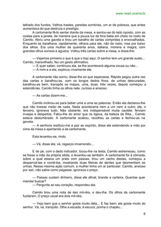 www.nead.unama.br


telhado dos fundos. Velhos trastes, paredes sombrias, um ar de pobreza, que antes
aumentava do que destruía o prestígio.
      A cartomante fê-lo sentar diante da mesa, e sentou-se do lado oposto, com as
costas para a janela, de maneira que a pouca luz de fora batia em cheio no rosto de
Camilo. Abriu uma gaveta e tirou um baralho de cartas compridas e enxovalhadas.
Enquanto as baralhava, rapidamente, olhava para ele, não de rosto, mas por baixo
dos olhos. Era uma mulher de quarenta anos, italiana, morena e magra, com
grandes olhos sonsos e agudos. Voltou três cartas sobre a mesa, e disse-lhe:

      — Vejamos primeiro o que é que o traz aqui. O senhor tem um grande susto...
Camilo, maravilhado, fez um gesto afirmativo.
      — E quer saber, continuou ela, se lhe acontecerá alguma cousa ou não...
      — A mim e a ela, explicou vivamente ele.

      A cartomante não sorriu: disse-lhe só que esperasse. Rápido pegou outra vez
das cartas e baralhou-as, com os longos dedos finos, de unhas descuradas;
baralhou-as bem, transpôs os maços, uma, duas. três vezes; depois começou a
estendê-las. Camilo tinha os olhos nela. curioso e ansioso.

      — As cartas dizem-me...

       Camilo inclinou-se para beber uma a uma as palavras. Então ela declarou-lhe
que não tivesse medo de nada. Nada aconteceria nem a um nem a outro; ele, o
terceiro, ignorava tudo. Não obstante, era indispensável muita cautela: ferviam
invejas e despeitos. Falou-lhe do amor que os ligava, da beleza de Rita... Camilo
estava deslumbrado. A cartomante acabou, recolheu as cartas e fechou-as na
gaveta.
       — A senhora restituiu-me a paz ao espírito, disse ele estendendo a mão por
cima da mesa e apertando a da cartomante.

      Esta levantou-se, rindo.

      — Vá, disse ela; vá, ragazzo innamorato...

       E de pé, com o dedo indicador, tocou-lhe na testa. Camilo estremeceu, como
se fosse a mão da própria sibila, e levantou-se também. A cartomante foi à cômoda,
sobre a qual estava um prato com passas, tirou um cacho destas, começou a
despencá-las e comê-las, mostrando duas fileiras de dentes que desmentiam as
unhas. Nessa mesma ação comum, a mulher tinha um ar particular. Camilo, ansioso
por sair, não sabia como pagasse; ignorava o preço.

     — Passas custam dinheiro, disse ele afinal, tirando a carteira. Quantas quer
mandar buscar?
     — Pergunte ao seu coração, respondeu ela.

       Camilo tirou uma nota de dez mil-réis, e deu-lha. Os olhos da cartomante
fuzilaram. O preço usual era dois mil-réis.

      — Vejo bem que o senhor gosta muito dela... E faz bem; ela gosta muito do
senhor. Vá, vá, tranqüilo. Olhe a escada, é escura; ponha o chapéu...

                                                                                 6
 