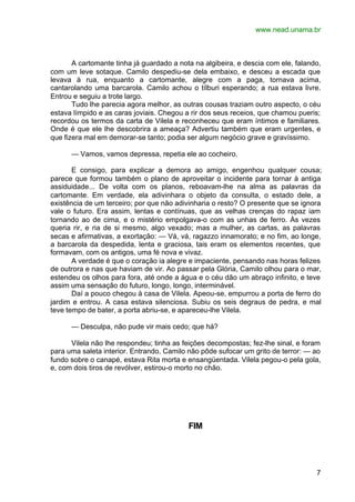 www.nead.unama.br



       A cartomante tinha já guardado a nota na algibeira, e descia com ele, falando,
com um leve sotaque. Camilo despediu-se dela embaixo, e desceu a escada que
levava à rua, enquanto a cartomante, alegre com a paga, tornava acima,
cantarolando uma barcarola. Camilo achou o tílburi esperando; a rua estava livre.
Entrou e seguiu a trote largo.
       Tudo lhe parecia agora melhor, as outras cousas traziam outro aspecto, o céu
estava límpido e as caras joviais. Chegou a rir dos seus receios, que chamou pueris;
recordou os termos da carta de Vilela e reconheceu que eram íntimos e familiares.
Onde é que ele lhe descobrira a ameaça? Advertiu também que eram urgentes, e
que fizera mal em demorar-se tanto; podia ser algum negócio grave e gravíssimo.

      — Vamos, vamos depressa, repetia ele ao cocheiro.

       E consigo, para explicar a demora ao amigo, engenhou qualquer cousa;
parece que formou também o plano de aproveitar o incidente para tornar à antiga
assiduidade... De volta com os planos, reboavam-lhe na alma as palavras da
cartomante. Em verdade, ela adivinhara o objeto da consulta, o estado dele, a
existência de um terceiro; por que não adivinharia o resto? O presente que se ignora
vale o futuro. Era assim, lentas e contínuas, que as velhas crenças do rapaz iam
tornando ao de cima, e o mistério empolgava-o com as unhas de ferro. Às vezes
queria rir, e ria de si mesmo, algo vexado; mas a mulher, as cartas, as palavras
secas e afirmativas, a exortação: — Vá, vá, ragazzo innamorato; e no fim, ao longe,
a barcarola da despedida, lenta e graciosa, tais eram os elementos recentes, que
formavam, com os antigos, uma fé nova e vivaz.
       A verdade é que o coração ia alegre e impaciente, pensando nas horas felizes
de outrora e nas que haviam de vir. Ao passar pela Glória, Camilo olhou para o mar,
estendeu os olhos para fora, até onde a água e o céu dão um abraço infinito, e teve
assim uma sensação do futuro, longo, longo, interminável.
       Daí a pouco chegou à casa de Vilela. Apeou-se, empurrou a porta de ferro do
jardim e entrou. A casa estava silenciosa. Subiu os seis degraus de pedra, e mal
teve tempo de bater, a porta abriu-se, e apareceu-lhe Vilela.

      — Desculpa, não pude vir mais cedo; que há?

      Vilela não lhe respondeu; tinha as feições decompostas; fez-lhe sinal, e foram
para uma saleta interior. Entrando, Camilo não pôde sufocar um grito de terror: — ao
fundo sobre o canapé, estava Rita morta e ensangüentada. Vilela pegou-o pela gola,
e, com dois tiros de revólver, estirou-o morto no chão.




                                           FIM




                                                                                   7
 