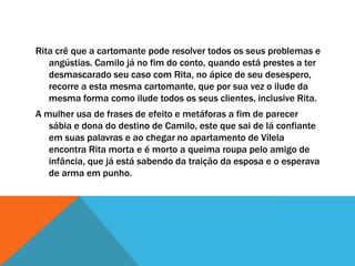 Rita crê que a cartomante pode resolver todos os seus problemas e
angústias. Camilo já no fim do conto, quando está prestes a ter
desmascarado seu caso com Rita, no ápice de seu desespero,
recorre a esta mesma cartomante, que por sua vez o ilude da
mesma forma como ilude todos os seus clientes, inclusive Rita.
A mulher usa de frases de efeito e metáforas a fim de parecer
sábia e dona do destino de Camilo, este que sai de lá confiante
em suas palavras e ao chegar no apartamento de Vilela
encontra Rita morta e é morto a queima roupa pelo amigo de
infância, que já está sabendo da traição da esposa e o esperava
de arma em punho.
 