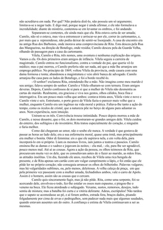 não acreditava em nada. Por quê? Não poderia dizê-lo, não possuía um só argumento;
limitava-se a negar tudo. E digo mal, porque negar é ainda afirmar, e ele não formulava a
incredulidade; diante do mistério, contentou-se em levantar os ombros, e foi andando.
Separaram-se contentes, ele ainda mais que ela. Rita estava certa de ser amada;
Camilo, não só o estava, mas via-a estremecer e arriscar-se por ele, correr às cartomantes, e,
por mais que a repreendesse, não podia deixar de sentir-se lisonjeado. A casa do encontro era
na antiga Rua dos Barbonos, onde morava uma comprovinciana de Rita. Esta desceu pela Rua
das Mangueiras, na direção de Botafogo, onde residia; Camilo desceu pela da Guarda Velha,
olhando de passagem para a casa da cartomante.
Vilela, Camilo e Rita, três nomes, uma aventura e nenhuma explicação das origens.
Vamos a ela. Os dois primeiros eram amigos de infância. Vilela seguiu a carreira de
magistrado. Camilo entrou no funcionalismo, contra a vontade do pai, que queria vê-lo
médico; mas o pai morreu, e Camilo preferiu não ser nada, até que a mãe lhe arranjou um
emprego público. No princípio de 1869, voltou Vilela da província, onde casara com uma
dama formosa e tonta; abandonou a magistratura e veio abrir banca de advogado. Camilo
arranjou-lhe casa para os lados de Botafogo, e foi a bordo recebê-lo.
- O senhor? exclamou Rita, estendendo-lhe a mão. Não imagina como meu marido é
seu amigo; falava sempre do senhor. Camilo e Vilela olharam-se com ternura. Eram amigos
deveras. Depois, Camilo confessou de si para si que a mulher do Vilela não desmentia as
cartas do marido. Realmente, era graciosa e viva nos gestos, olhos cálidos, boca fina e
interrogativa. Era um pouco mais velha que ambos: contava trinta anos, Vilela vinte e nove e
Camilo vinte e seis. Entretanto, o porte grave de Vilela fazia-o parecer mais velho que a
mulher, enquanto Camilo era um ingênuo na vida moral e prática. Faltava-lhe tanto a ação do
tempo, como os óculos de cristal, que a natureza põe no berço de alguns para adiantar os
anos. Nem experiência, nem intuição.
Uniram-se os três. Convivência trouxe intimidade. Pouco depois morreu a mãe de
Camilo, e nesse desastre, que o foi, os dois mostraram-se grandes amigos dele. Vilela cuidou
do enterro, dos sufrágios e do inventário; Rita tratou especialmente do coração, e ninguém
o faria melhor.
Como daí chegaram ao amor, não o soube ele nunca. A verdade é que gostava de
passar as horas ao lado dela; era a sua enfermeira moral, quase uma irmã, mas principalmente
era mulher e bonita. Odor di femmina: eis o que ele aspirava nela, e em volta dela, para
incorporá-lo em si próprio. Liam os mesmos livros, iam juntos a teatros e passeios. Camilo
ensinou-lhe as damas e o xadrez e jogavam às noites; - ela mal, - ele, para lhe ser agradável,
pouco menos mal. Até aí as cousas. Agora a ação da pessoa, os olhos teimosos de Rita, que
procuravam muita vez os dele, que os consultavam antes de o fazer ao marido, as mãos frias,
as atitudes insólitas. Um dia, fazendo ele anos, recebeu de Vilela uma rica bengala de
presente, e de Rita apenas um cartão com um vulgar cumprimento a lápis, e foi então que ele
pôde ler no próprio coração; não conseguia arrancar os olhos do bilhetinho. Palavras vulgares;
mas há vulgaridades sublimes, ou, pelo menos, deleitosas. A velha caleça de praça, em que
pela primeira vez passeaste com a mulher amada, fechadinhos ambos, vale o carro de Apolo.
Assim é o homem, assim são as cousas que o cercam.
Camilo quis sinceramente fugir, mas já não pôde. Rita, como uma serpente, foi-se
acercando dele, envolveu-o todo, fez-lhe estalar os ossos num espasmo, e pingou-lhe o
veneno na boca. Ele ficou atordoado e subjugado. Vexame, sustos, remorsos, desejos, tudo
sentiu de mistura; mas a batalha foi curta e a vitória delirante. Adeus, escrúpulos! Não tardou
que o sapato se acomodasse ao pé, e aí foram ambos, estrada fora, braços dados, pisando
folgadamente por cima de ervas e pedregulhos, sem padecer nada mais que algumas saudades,
quando estavam ausentes um do outro. A confiança e estima de Vilela continuavam a ser as
mesmas.

 