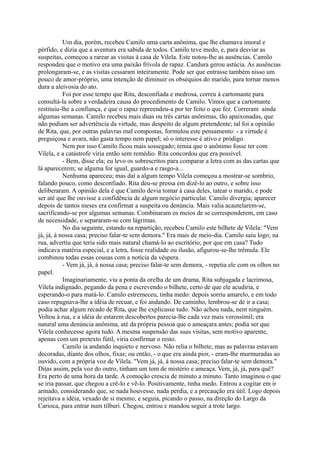 Um dia, porém, recebeu Camilo uma carta anônima, que lhe chamava imoral e
pérfido, e dizia que a aventura era sabida de todos. Camilo teve medo, e, para desviar as
suspeitas, começou a rarear as visitas à casa de Vilela. Este notou-lhe as ausências. Camilo
respondeu que o motivo era uma paixão frívola de rapaz. Candura gerou astúcia. As ausências
prolongaram-se, e as visitas cessaram inteiramente. Pode ser que entrasse também nisso um
pouco de amor-próprio, uma intenção de diminuir os obséquios do marido, para tornar menos
dura a aleivosia do ato.
Foi por esse tempo que Rita, desconfiada e medrosa, correu à cartomante para
consultá-la sobre a verdadeira causa do procedimento de Camilo. Vimos que a cartomante
restituiu-lhe a confiança, e que o rapaz repreendeu-a por ter feito o que fez. Correram ainda
algumas semanas. Camilo recebeu mais duas ou três cartas anônimas, tão apaixonadas, que
não podiam ser advertência da virtude, mas despeito de algum pretendente; tal foi a opinião
de Rita, que, por outras palavras mal compostas, formulou este pensamento: - a virtude é
preguiçosa e avara, não gasta tempo nem papel; só o interesse é ativo e pródigo.
Nem por isso Camilo ficou mais sossegado; temia que o anônimo fosse ter com
Vilela, e a catástrofe viria então sem remédio. Rita concordou que era possível.
- Bem, disse ela; eu levo os sobrescritos para comparar a letra com as das cartas que
lá aparecerem; se alguma for igual, guardo-a e rasgo-a...
Nenhuma apareceu; mas daí a algum tempo Vilela começou a mostrar-se sombrio,
falando pouco, como desconfiado. Rita deu-se pressa em dizê-lo ao outro, e sobre isso
deliberaram. A opinião dela é que Camilo devia tomar à casa deles, tatear o marido, e pode
ser até que lhe ouvisse a confidência de algum negócio particular. Camilo divergia; aparecer
depois de tantos meses era confirmar a suspeita ou denúncia. Mais valia acautelarem-se,
sacrificando-se por algumas semanas. Combinaram os meios de se corresponderem, em caso
de necessidade, e separaram-se com lágrimas.
No dia seguinte, estando na repartição, recebeu Camilo este bilhete de Vilela: "Vem
já, já, à nossa casa; preciso falar-te sem demora." Era mais de meio-dia. Camilo saiu logo; na
rua, advertiu que teria sido mais natural chamá-lo ao escritório; por que em casa? Tudo
indicava matéria especial, e a letra, fosse realidade ou ilusão, afigurou-se-lhe trêmula. Ele
combinou todas essas cousas com a notícia da véspera.
- Vem já, já, à nossa casa; preciso falar-te sem demora, - repetia ele com os olhos no
papel.
Imaginariamente, viu a ponta da orelha de um drama, Rita subjugada e lacrimosa,
Vilela indignado, pegando da pena e escrevendo o bilhete, certo de que ele acudiria, e
esperando-o para matá-lo. Camilo estremeceu, tinha medo: depois sorriu amarelo, e em todo
caso repugnava-lhe a idéia de recuar, e foi andando. De caminho, lembrou-se de ir a casa;
podia achar algum recado de Rita, que lhe explicasse tudo. Não achou nada, nem ninguém.
Voltou à rua, e a idéia de estarem descobertos parecia-lhe cada vez mais verossímil; era
natural uma denúncia anônima, até da própria pessoa que o ameaçara antes; podia ser que
Vilela conhecesse agora tudo. A mesma suspensão das suas visitas, sem motivo aparente,
apenas com um pretexto fútil, viria confirmar o resto.
Camilo ia andando inquieto e nervoso. Não relia o bilhete, mas as palavras estavam
decoradas, diante dos olhos, fixas; ou então, - o que era ainda pior, - eram-lhe murmuradas ao
ouvido, com a própria voz de Vilela. "Vem já, já, à nossa casa; preciso falar-te sem demora."
Ditas assim, pela voz do outro, tinham um tom de mistério e ameaça. Vem, já, já, para quê?
Era perto de uma hora da tarde. A comoção crescia de minuto a minuto. Tanto imaginou o que
se iria passar, que chegou a crê-lo e vê-lo. Positivamente, tinha medo. Entrou a cogitar em ir
armado, considerando que, se nada houvesse, nada perdia, e a precaução era útil. Logo depois
rejeitava a idéia, vexado de si mesmo, e seguia, picando o passo, na direção do Largo da
Carioca, para entrar num tílburi. Chegou, entrou e mandou seguir a trote largo.

 
