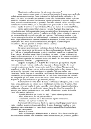 "Quanto antes, melhor, pensou ele; não posso estar assim..."
Mas o mesmo trote do cavalo veio agravar-lhe a comoção. O tempo voava, e ele não
tardaria a entestar com o perigo. Quase no fim da Rua da Guarda Velha, o tílburi teve de
parar; a rua estava atravancada com uma carroça, que caíra. Camilo, em si mesmo, estimou o
obstáculo, e esperou. No fim de cinco minutos, reparou que ao lado, à esquerda, ao pé do
tílburi, ficava a casa da cartomante, a quem Rita consultara uma vez, e nunca ele desejou tanto
crer na lição das cartas. Olhou, viu as janelas fechadas, quando todas as outras estavam
abertas e pejadas de curiosos do incidente da rua. Dir-se-ia a morada do indiferente Destino.
Camilo reclinou-se no tílburi, para não ver nada. A agitação dele era grande,
extraordinária, e do fundo das camadas morais emergiam alguns fantasmas de outro tempo, as
velhas crenças, as superstições antigas. O cocheiro propôs-lhe voltar à primeira travessa, e ir
por outro caminho; ele respondeu que não, que esperasse. E inclinava-se para fitar a casa...
Depois fez um gesto incrédulo: era a idéia de ouvir a cartomante, que lhe passava ao longe,
muito longe, com vastas asas cinzentas; desapareceu, reapareceu, e tornou a esvair-se no
cérebro; mas daí a pouco moveu outra vez as asas, mais perto, fazendo uns giros
concêntricos... Na rua, gritavam os homens, safando a carroça:
- Anda! agora! empurra! vá! vá!
Daí a pouco estaria removido o obstáculo. Camilo fechava os olhos, pensava em
outras cousas; mas a voz do marido sussurrava-lhe às orelhas as palavras da carta: "Vem, já,
já..." E ele via as contorções do drama e tremia. A casa olhava para ele. As pernas queriam
descer e entrar... Camilo achou-se diante de um longo véu opaco... pensou rapidamente no
inexplicável de tantas cousas. A voz da mãe repetia-lhe uma porção de casos extraordinários;
e a mesma frase do príncipe de Dinamarca reboava-lhe dentro: "Há mais cousas no céu e na
terra do que sonha a filosofia..." Que perdia ele, se...?
Deu por si na calçada, ao pé da porta; disse ao cocheiro que esperasse, e rápido
enfiou pelo corredor, e subiu a escada. A luz era pouca, os degraus comidos dos pés, o
corrimão pegajoso; mas ele não viu nem sentiu nada. Trepou e bateu. Não aparecendo
ninguém, teve idéia de descer; mas era tarde, a curiosidade fustigava-lhe o sangue, as fontes
latejavam-lhe; ele tornou a bater uma, duas, três pancadas. Veio uma mulher; era a
cartomante. Camilo disse que ia consultá-la, ela fê-lo entrar. Dali subiram ao sótão, por uma
escada ainda pior que a primeira e mais escura. Em cima, havia uma salinha, mal alumiada
por uma janela, que dava para o telhado dos fundos. Velhos trastes, paredes sombrias, um ar
de pobreza, que antes aumentava do que destruía o prestígio.
A cartomante fê-lo sentar diante da mesa, e sentou-se do lado oposto, com as costas
para a janela, de maneira que a pouca luz de fora batia em cheio no rosto de Camilo. Abriu
uma gaveta e tirou um baralho de cartas compridas e enxovalhadas. Enquanto as baralhava,
rapidamente, olhava para ele, não de rosto, mas por baixo dos olhos. Era uma mulher de
quarenta anos, italiana, morena e magra, com grandes olhos sonsos e agudos. Voltou três
cartas sobre a mesa, e disse-lhe:
- Vejamos primeiro o que é que o traz aqui. O senhor tem um grande susto...
Camilo, maravilhado, fez um gesto afirmativo.
- E quer saber, continuou ela, se lhe acontecerá alguma cousa ou não...
- A mim e a ela, explicou vivamente ele.
A cartomante não sorriu; disse-lhe só que esperasse. Rápido pegou outra vez das
cartas e baralhou-as, com os longos dedos finos, de unhas descuradas; baralhou-as bem,
transpôs os maços, uma, duas, três vezes; depois começou a estendê-las. Camilo tinha os
olhos nela, curioso e ansioso.
- As cartas dizem-me...
Camilo inclinou-se para beber uma a uma as palavras. Então ela declarou-lhe que
não tivesse medo de nada. Nada aconteceria nem a um nem a outro; ele, o terceiro, ignorava

 