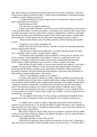 tudo. Não obstante, era indispensável muita cautela; ferviam invejas e despeitos. Falou-lhe
do amor que os ligava, da beleza de Rita... Camilo estava deslumbrado. A cartomante acabou,
recolheu as cartas e fechou-as na gaveta.
- A senhora restituiu-me a paz ao espírito, disse ele estendendo a mão por cima da
mesa e apertando a da cartomante.
Esta levantou-se, rindo.
- Vá, disse ela; vá, ragazzo innamorato...
E de pé, com o dedo indicador, tocou-lhe na testa. Camilo estremeceu, como se fosse
a mão da própria sibila, e levantou-se também. A cartomante foi à cômoda, sobre a qual estava
um prato com passas, tirou um cacho destas, começou a despencá-las e comê-las, mostrando
duas fileiras de dentes que desmentiam as unhas. Nessa mesma ação comum, a mulher tinha
um ar particular. Camilo, ansioso por sair, não sabia como pagasse; ignorava o preço.
- Passas custam dinheiro, disse ele afinal, tirando a carteira. Quantas quer mandar
buscar?
- Pergunte ao seu coração, respondeu ela.
Camilo tirou uma nota de dez mil-réis, e deu-lha. Os olhos da cartomante fuzilaram.
O preço usual era dois mil-réis.
- Vejo bem que o senhor gosta muito dela... E faz bem; ela gosta muito do senhor.
Vá, vá, tranqüilo. Olhe a escada, é escura; ponha o chapéu...
A cartomante tinha já guardado a nota na algibeira, e descia com ele, falando, com
um leve sotaque. Camilo despediu-se dela embaixo, e desceu a escada que levava à rua,
enquanto a cartomante, alegre com a paga, tornava acima, cantarolando uma barcarola.
Camilo achou o tílburi esperando; a rua estava livre. Entrou e seguiu a trote largo.
Tudo lhe parecia agora melhor, as outras cousas traziam outro aspecto, o céu estava
límpido e as caras joviais. Chegou a rir dos seus receios, que chamou pueris; recordou os
termos da carta de Vilela e reconheceu que eram íntimos e familiares. Onde é que ele lhe
descobrira a ameaça? Advertiu também que eram urgentes, e que fizera mal em demorar-se
tanto; podia ser algum negócio grave e gravíssimo.
- Vamos, vamos depressa, repetia ele ao cocheiro.
E consigo, para explicar a demora ao amigo, engenhou qualquer causa; parece que
formou também o plano de aproveitar o incidente para tornar à antiga assiduidade... De volta
com os planos, reboavam-lhe na alma as palavras da cartomante. Em verdade, ela adivinhara
o objeto da consulta, o estado dele, a existência de um terceiro; por que não adivinharia o
resto? O presente que se ignora vale o futuro. Era assim, lentas e continuas, que as velhas
crenças do rapaz iam tornando ao de cima, e o mistério empolgava-o com as unhas de ferro.
Às vezes queria rir, e ria de si mesmo, algo vexado; mas a mulher, as cartas, as palavras secas
e afirmativas, a exortação:
- Vá, vá, ragazzo inflamorato; e no fim, ao longe, a barcarola da despedida, lenta e
graciosa, tais eram os elementos recentes, que formavam, com os antigos, uma fé nova e
vivaz.
A verdade é que o coração ia alegre e impaciente, pensando nas horas felizes de
outrora e nas que haviam de vir. Ao passar pela Glória, Camilo olhou para o mar, estendeu os
olhos para fora, até onde a água e o céu dão um abraço infinito, e teve assim uma sensação do
futuro, longo, longo, interminável.
Daí a pouco chegou à casa de Vilela. Apeou-se, empurrou a porta de ferro do jardim
e entrou. A casa estava silenciosa. Subiu os seis degraus de pedra, e mal teve tempo de bater, a
porta abriu-se, e apareceu-lhe Vilela.
- Desculpa, não pude vir mais cedo; que há?
Vilela não lhe respondeu; tinha as feições decompostas; fez-lhe sinal, e foram para
uma saleta interior. Entrando, Camilo não pôde sufocar um grito de terror: - ao fundo sobre o

 