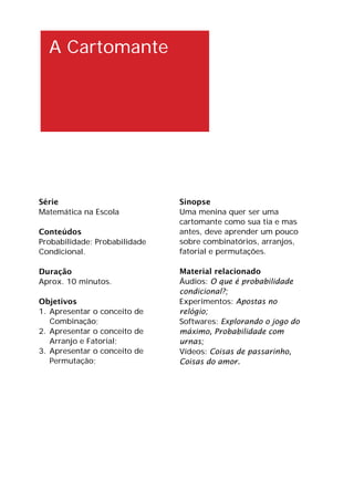 A Cartomante
Série
Matemática na Escola
Conteúdos
Probabilidade; Probabilidade
Condicional.
Duração
Aprox. 10 minutos.
Objetivos
1. Apresentar o conceito de
Combinação;
2. Apresentar o conceito de
Arranjo e Fatorial;
3. Apresentar o conceito de
Permutação;
Sinopse
Uma menina quer ser uma
cartomante como sua tia e mas
antes, deve aprender um pouco
sobre combinatórios, arranjos,
fatorial e permutações.
Material relacionado
Áudios: O que é probabilidade
condicional?;
Experimentos: Apostas no
relógio;
Softwares: Explorando o jogo do
máximo, Probabilidade com
urnas;
Vídeos: Coisas de passarinho,
Coisas do amor.
 