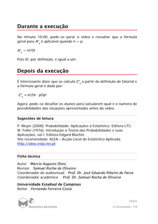 VÍDEO
A Cartomante 7/8
Durante a execução
No minuto 10:00, pode-se parar o vídeo e ressaltar que a fórmula
geral para An
p
é aplicável quando n = p:
An
p
= n!/0!
Pois 0!, por definição, é igual a um.
Depois da execução
É interessante dizer que se calcula Cn
p
a partir da definição de fatorial e
a fórmula geral é dada por:
Cn
p
= n!/(n - p)!p!
Agora, pode-se desafiar os alunos para calcularem qual é o número de
possibilidades das situações apresentadas antes do vídeo.
Sugestões de leitura
P. Meyer (2000). Probabilidade: Aplicações à Estatística. Editora LTC.
W. Feller (1976). Introdução à Teoria das Probabilidades e suas
Aplicações, vol I. Editora Edgard Blücher.
Site recomendado: ALEA – Acção Local de Estatística Aplicada,
http://alea-estp.ine.pt
Ficha técnica
Autor Márcio Augusto Diniz
Revisor Samuel Rocha de Oliveira
Coordenador de audiovisual Prof. Dr. José Eduardo Ribeiro de Paiva
Coordenador acadêmico Prof. Dr. Samuel Rocha de Oliveira
Universidade Estadual de Campinas
Reitor Fernando Ferreira Costa
 