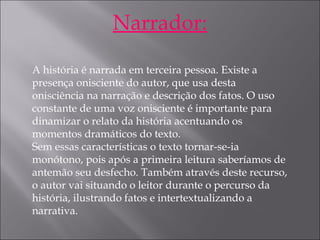 Narrador:
 
A história é narrada em terceira pessoa. Existe a
presença onisciente do autor, que usa desta
onisciência na narração e descrição dos fatos. O uso
constante de uma voz onisciente é importante para
dinamizar o relato da história acentuando os
momentos dramáticos do texto.
Sem essas características o texto tornar-se-ia
monótono, pois após a primeira leitura saberíamos de
antemão seu desfecho. Também através deste recurso,
o autor vai situando o leitor durante o percurso da
história, ilustrando fatos e intertextualizando a
narrativa.
 