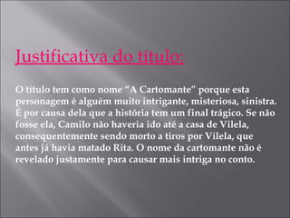 Justificativa do título:
O título tem como nome “A Cartomante” porque esta
personagem é alguém muito intrigante, misteriosa, sinistra.
É por causa dela que a história tem um final trágico. Se não
fosse ela, Camilo não haveria ido até a casa de Vilela,
consequentemente sendo morto a tiros por Vilela, que
antes já havia matado Rita. O nome da cartomante não é
revelado justamente para causar mais intriga no conto.
 
