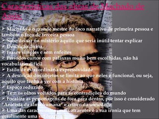 Características das obras de Machado de
Assis:
 Machado é o grande mestre do foco narrativo de primeira pessoa e
também o foco de terceira pessoa
 Sabe deixar no mistério aquilo que seria inútil tentar explicar
 Descrição direta
 Frases simples e sem enfeites
 Períodos curtos com palavras muito bem escolhidas, não há
vocabulário difícil
 Estilo de extraordinária expressividade
 A descrição dos objetos se limita ao que neles é funcional, ou seja,
aquilo que tenha a ver com a história
 Espaço reduzido
 Tem os olhos voltados para as contradições do mundo
 Focaliza as personagens de fora para dentro, por isso é considerado
“Analista da alma humana” e crítico da sociedade
 Uma das características mais atraentes é a sua ironia que tem
geralmente uma sutileza
 