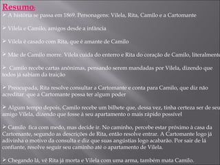 Resumo:
 A história se passa em 1869. Personagens: Vilela, Rita, Camilo e a Cartomante
 Vilela e Camilo, amigos desde a infância
 Vilela é casado com Rita, que é amante de Camilo
 Mãe de Camilo morre. Vilela cuida do enterro e Rita do coração de Camilo, literalmente
 Camilo recebe cartas anônimas, pensando serem mandadas por Vilela, dizendo que
todos já sabiam da traição
 Preocupada, Rita resolve consultar a Cartomante e conta para Camilo, que diz não
acreditar que a Cartomante possa ter algum poder
 Algum tempo depois, Camilo recebe um bilhete que, dessa vez, tinha certeza ser de seu
amigo Vilela, dizendo que fosse à seu apartamento o mais rápido possível
 Camilo fica com medo, mas decide ir. No caminho, percebe estar próximo à casa da
Cartomante, segundo as descrições de Rita, então resolve entrar. A Cartomante logo já
adivinha o motivo da consulta e diz que suas angústias logo acabarão. Por sair de lá
confiante, resolve seguir seu caminho até o apartamento de Vilela.
 Chegando lá, vê Rita já morta e Vilela com uma arma, também mata Camilo.
 