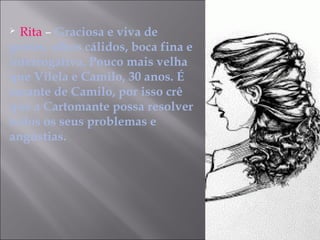  Rita – Graciosa e viva de
gestos, olhos cálidos, boca fina e
interrogativa. Pouco mais velha
que Vilela e Camilo, 30 anos. É
amante de Camilo, por isso crê
que a Cartomante possa resolver
todos os seus problemas e
angústias.
 