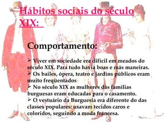 Hábitos sociais do século
XIX: 
Comportamento:
 Viver em sociedade era difícil em meados do
século XIX. Para tudo havia boas e más maneiras.
 Os bailes, ópera, teatro e jardins públicos eram
muito freqüentados
 No século XIX as mulheres das famílias
burguesas eram educadas para o casamento.
 O vestuário da Burguesia era diferente do das
classes populares: usavam tecidos caros e
coloridos, seguindo a moda francesa.
 