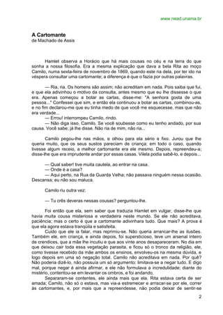 www.nead.unama.br
2
A Cartomante
de Machado de Assis
Hamlet observa a Horácio que há mais cousas no céu e na terra do que
sonha a nossa filosofia. Era a mesma explicação que dava a bela Rita ao moço
Camilo, numa sexta-feira de novembro de 1869, quando este ria dela, por ter ido na
véspera consultar uma cartomante; a diferença é que o fazia por outras palavras.
— Ria, ria. Os homens são assim; não acreditam em nada. Pois saiba que fui,
e que ela adivinhou o motivo da consulta, antes mesmo que eu lhe dissesse o que
era. Apenas começou a botar as cartas, disse-me: "A senhora gosta de uma
pessoa..." Confessei que sim, e então ela continuou a botar as cartas, combinou-as,
e no fim declarou-me que eu tinha medo de que você me esquecesse, mas que não
era verdade...
— Errou! interrompeu Camilo, rindo.
— Não diga isso, Camilo. Se você soubesse como eu tenho andado, por sua
causa. Você sabe; já lhe disse. Não ria de mim, não ria...
Camilo pegou-lhe nas mãos, e olhou para ela sério e fixo. Jurou que lhe
queria muito, que os seus sustos pareciam de criança; em todo o caso, quando
tivesse algum receio, a melhor cartomante era ele mesmo. Depois, repreendeu-a;
disse-lhe que era imprudente andar por essas casas. Vilela podia sabê-lo, e depois...
— Qual saber! tive muita cautela, ao entrar na casa.
— Onde é a casa?
— Aqui perto, na Rua da Guarda Velha; não passava ninguém nessa ocasião.
Descansa; eu não sou maluca.
Camilo riu outra vez:
— Tu crês deveras nessas cousas? perguntou-lhe.
Foi então que ela, sem saber que traduzia Hamlet em vulgar, disse-lhe que
havia muita cousa misteriosa e verdadeira neste mundo. Se ele não acreditava,
paciência; mas o certo é que a cartomante adivinhara tudo. Que mais? A prova é
que ela agora estava tranqüila e satisfeita.
Cuido que ele ia falar, mas reprimiu-se. Não queria arrancar-lhe as ilusões.
Também ele, em criança, e ainda depois, foi supersticioso, teve um arsenal inteiro
de crendices, que a mãe lhe incutiu e que aos vinte anos desapareceram. No dia em
que deixou cair toda essa vegetação parasita, e ficou só o tronco da religião, ele,
como tivesse recebido da mãe ambos os ensinos, envolveu-os na mesma dúvida, e
logo depois em uma só negação total. Camilo não acreditava em nada. Por quê?
Não poderia dizê-lo, não possuía um só argumento: limitava-se a negar tudo. E digo
mal, porque negar é ainda afirmar, e ele não formulava a incredulidade; diante do
mistério, contentou-se em levantar os ombros, e foi andando.
Separaram-se contentes, ele ainda mais que ela. Rita estava certa de ser
amada; Camilo, não só o estava, mas via-a estremecer e arriscar-se por ele, correr
às cartomantes, e, por mais que a repreendesse, não podia deixar de sentir-se
 