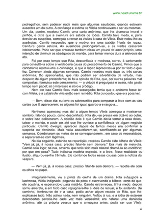 www.nead.unama.br
4
pedregulhos, sem padecer nada mais que algumas saudades, quando estavam
ausentes um do outro. A confiança e estima de Vilela continuavam a ser as mesmas.
Um dia, porém, recebeu Camilo uma carta anônima, que lhe chamava imoral e
pérfido, e dizia que a aventura era sabida de todos. Camilo teve medo, e, para
desviar as suspeitas, começou a rarear as visitas à casa de Vilela. Este notou-lhe as
ausências. Camilo respondeu que o motivo era uma paixão frívola de rapaz.
Candura gerou astúcia. As ausências prolongaram-se, e as visitas cessaram
inteiramente. Pode ser que entrasse também nisso um pouco de amor-próprio, uma
intenção de diminuir os obséquios do marido, para tornar menos dura a aleivosia do
ato.
Foi por esse tempo que Rita, desconfiada e medrosa, correu à cartomante
para consultá-la sobre a verdadeira causa do procedimento de Camilo. Vimos que a
cartomante restituiu-lhe a confiança, e que o rapaz repreendeu-a por ter feito o que
fez. Correram ainda algumas semanas. Camilo recebeu mais duas ou três cartas
anônimas, tão apaixonadas, que não podiam ser advertência da virtude, mas
despeito de algum pretendente; tal foi a opinião de Rita, que, por outras palavras mal
compostas, formulou este pensamento: — a virtude é preguiçosa e avara, não gasta
tempo nem papel; só o interesse é ativo e pródigo.
Nem por isso Camilo ficou mais sossegado; temia que o anônimo fosse ter
com Vilela, e a catástrofe viria então sem remédio. Rita concordou que era possível.
— Bem, disse ela; eu levo os sobrescritos para comparar a letra com as das
cartas que lá aparecerem; se alguma for igual, guardo-a e rasgo-a...
Nenhuma apareceu; mas daí a algum tempo Vilela começou a mostrar-se
sombrio, falando pouco, como desconfiado. Rita deu-se pressa em dizê-lo ao outro,
e sobre isso deliberaram. A opinião dela é que Camilo devia tornar à casa deles,
tatear o marido, e pode ser até que lhe ouvisse a confidência de algum negócio
particular. Camilo divergia; aparecer depois de tantos meses era confirmar a
suspeita ou denúncia. Mais valia acautelarem-se, sacrificando-se por algumas
semanas. Combinaram os meios de se corresponderem , em caso de necessidade,
e separaram-se com lágrimas.
No dia seguinte, estando na repartição, recebeu Camilo este bilhete de Vilela:
"Vem já, já, à nossa casa; preciso falar-te sem demora." Era mais de meio-dia.
Camilo saiu logo; na rua, advertiu que teria sido mais natural chamá-lo ao escritório;
por que em casa? Tudo indicava matéria especial, e a letra, fosse realidade ou
ilusão, afigurou-se-lhe trêmula. Ele combinou todas essas cousas com a notícia da
véspera.
— Vem já, já, à nossa casa; preciso falar-te sem demora, — repetia ele com
os olhos no papel.
Imaginariamente, viu a ponta da orelha de um drama, Rita subjugada e
lacrimosa, Vilela indignado, pegando da pena e escrevendo o bilhete, certo de que
ele acudiria, e esperando-o para matá-lo. Camilo estremeceu, tinha medo: depois
sorriu amarelo, e em todo caso repugnava-lhe a idéia de recuar, e foi andando. De
caminho, lembrou-se de ir a casa; podia achar algum recado de Rita, que lhe
explicasse tudo. Não achou nada, nem ninguém. Voltou à rua, e a idéia de estarem
descobertos parecia-lhe cada vez mais verossímil; era natural uma denúncia
anônima, até da própria pessoa que o ameaçara antes; podia ser que Vilela
 