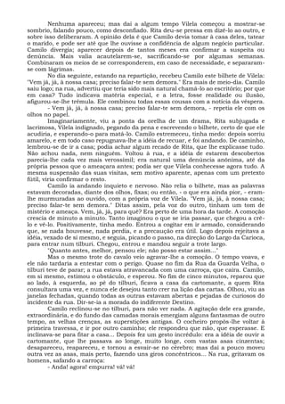 Nenhuma apareceu; mas daí a algum tempo Vilela começou a mostrar-se
sombrio, falando pouco, como desconfiado. Rita deu-se pressa em dizê-lo ao outro, e
sobre isso deliberaram. A opinião dela é que Camilo devia tomar à casa deles, tatear
o marido, e pode ser até que lhe ouvisse a confidência de algum negócio particular.
Camilo divergia; aparecer depois de tantos meses era confirmar a suspeita ou
denúncia. Mais valia acautelarem-se, sacrificando-se por algumas semanas.
Combinaram os meios de se corresponderem, em caso de necessidade, e separaram-
se com lágrimas.
No dia seguinte, estando na repartição, recebeu Camilo este bilhete de Vilela:
"Vem já, já, à nossa casa; preciso falar-te sem demora." Era mais de meio-dia. Camilo
saiu logo; na rua, advertiu que teria sido mais natural chamá-lo ao escritório; por que
em casa? Tudo indicava matéria especial, e a letra, fosse realidade ou ilusão,
afigurou-se-lhe trêmula. Ele combinou todas essas cousas com a notícia da véspera.
- Vem já, já, à nossa casa; preciso falar-te sem demora, - repetia ele com os
olhos no papel.
Imaginariamente, viu a ponta da orelha de um drama, Rita subjugada e
lacrimosa, Vilela indignado, pegando da pena e escrevendo o bilhete, certo de que ele
acudiria, e esperando-o para matá-lo. Camilo estremeceu, tinha medo: depois sorriu
amarelo, e em todo caso repugnava-lhe a idéia de recuar, e foi andando. De caminho,
lembrou-se de ir a casa; podia achar algum recado de Rita, que lhe explicasse tudo.
Não achou nada, nem ninguém. Voltou à rua, e a idéia de estarem descobertos
parecia-lhe cada vez mais verossímil; era natural uma denúncia anônima, até da
própria pessoa que o ameaçara antes; podia ser que Vilela conhecesse agora tudo. A
mesma suspensão das suas visitas, sem motivo aparente, apenas com um pretexto
fútil, viria confirmar o resto.
Camilo ia andando inquieto e nervoso. Não relia o bilhete, mas as palavras
estavam decoradas, diante dos olhos, fixas; ou então, - o que era ainda pior, - eram-
lhe murmuradas ao ouvido, com a própria voz de Vilela. "Vem já, já, à nossa casa;
preciso falar-te sem demora." Ditas assim, pela voz do outro, tinham um tom de
mistério e ameaça. Vem, já, já, para quê? Era perto de uma hora da tarde. A comoção
crescia de minuto a minuto. Tanto imaginou o que se iria passar, que chegou a crê-
lo e vê-lo. Positivamente, tinha medo. Entrou a cogitar em ir armado, considerando
que, se nada houvesse, nada perdia, e a precaução era útil. Logo depois rejeitava a
idéia, vexado de si mesmo, e seguia, picando o passo, na direção do Largo da Carioca,
para entrar num tílburi. Chegou, entrou e mandou seguir a trote largo.
"Quanto antes, melhor, pensou ele; não posso estar assim..."
Mas o mesmo trote do cavalo veio agravar-lhe a comoção. O tempo voava, e
ele não tardaria a entestar com o perigo. Quase no fim da Rua da Guarda Velha, o
tílburi teve de parar; a rua estava atravancada com uma carroça, que caíra. Camilo,
em si mesmo, estimou o obstáculo, e esperou. No fim de cinco minutos, reparou que
ao lado, à esquerda, ao pé do tílburi, ficava a casa da cartomante, a quem Rita
consultara uma vez, e nunca ele desejou tanto crer na lição das cartas. Olhou, viu as
janelas fechadas, quando todas as outras estavam abertas e pejadas de curiosos do
incidente da rua. Dir-se-ia a morada do indiferente Destino.
Camilo reclinou-se no tílburi, para não ver nada. A agitação dele era grande,
extraordinária, e do fundo das camadas morais emergiam alguns fantasmas de outro
tempo, as velhas crenças, as superstições antigas. O cocheiro propôs-lhe voltar à
primeira travessa, e ir por outro caminho; ele respondeu que não, que esperasse. E
inclinava-se para fitar a casa... Depois fez um gesto incrédulo: era a idéia de ouvir a
cartomante, que lhe passava ao longe, muito longe, com vastas asas cinzentas;
desapareceu, reapareceu, e tornou a esvair-se no cérebro; mas daí a pouco moveu
outra vez as asas, mais perto, fazendo uns giros concêntricos... Na rua, gritavam os
homens, safando a carroça:
- Anda! agora! empurra! vá! vá!
 