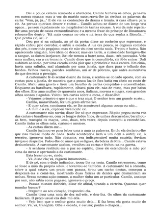 Daí a pouco estaria removido o obstáculo. Camilo fechava os olhos, pensava
em outras cousas; mas a voz do marido sussurrava-lhe às orelhas as palavras da
carta: "Vem, já, já..." E ele via as contorções do drama e tremia. A casa olhava para
ele. As pernas queriam descer e entrar... Camilo achou-se diante de um longo véu
opaco... pensou rapidamente no inexplicável de tantas cousas. A voz da mãe repetia-
lhe uma porção de casos extraordinários; e a mesma frase do príncipe de Dinamarca
reboava-lhe dentro: "Há mais cousas no céu e na terra do que sonha a filosofia..."
Que perdia ele, se...?
Deu por si na calçada, ao pé da porta; disse ao cocheiro que esperasse, e
rápido enfiou pelo corredor, e subiu a escada. A luz era pouca, os degraus comidos
dos pés, o corrimão pegajoso; mas ele não viu nem sentiu nada. Trepou e bateu. Não
aparecendo ninguém, teve idéia de descer; mas era tarde, a curiosidade fustigava-lhe
o sangue, as fontes latejavam-lhe; ele tornou a bater uma, duas, três pancadas. Veio
uma mulher; era a cartomante. Camilo disse que ia consultá-la, ela fê-lo entrar. Dali
subiram ao sótão, por uma escada ainda pior que a primeira e mais escura. Em cima,
havia uma salinha, mal alumiada por uma janela, que dava para o telhado dos
fundos. Velhos trastes, paredes sombrias, um ar de pobreza, que antes aumentava
do que destruía o prestígio.
A cartomante fê-lo sentar diante da mesa, e sentou-se do lado oposto, com as
costas para a janela, de maneira que a pouca luz de fora batia em cheio no rosto de
Camilo. Abriu uma gaveta e tirou um baralho de cartas compridas e enxovalhadas.
Enquanto as baralhava, rapidamente, olhava para ele, não de rosto, mas por baixo
dos olhos. Era uma mulher de quarenta anos, italiana, morena e magra, com grandes
olhos sonsos e agudos. Voltou três cartas sobre a mesa, e disse-lhe:
- Vejamos primeiro o que é que o traz aqui. O senhor tem um grande susto...
Camilo, maravilhado, fez um gesto afirmativo.
- E quer saber, continuou ela, se lhe acontecerá alguma cousa ou não...
- A mim e a ela, explicou vivamente ele.
A cartomante não sorriu; disse-lhe só que esperasse. Rápido pegou outra vez
das cartas e baralhou-as, com os longos dedos finos, de unhas descuradas; baralhou-
as bem, transpôs os maços, uma, duas, três vezes; depois começou a estendê-las.
Camilo tinha os olhos nela, curioso e ansioso.
- As cartas dizem-me...
Camilo inclinou-se para beber uma a uma as palavras. Então ela declarou-lhe
que não tivesse medo de nada. Nada aconteceria nem a um nem a outro; ele, o
terceiro, ignorava tudo. Não obstante, era indispensável muita cautela; ferviam
invejas e despeitos. Falou-lhe do amor que os ligava, da beleza de Rita... Camilo estava
deslumbrado. A cartomante acabou, recolheu as cartas e fechou-as na gaveta.
- A senhora restituiu-me a paz ao espírito, disse ele estendendo a mão por
cima da mesa e apertando a da cartomante.
Esta levantou-se, rindo.
- Vá, disse ela; vá, ragazzo innamorato...
E de pé, com o dedo indicador, tocou-lhe na testa. Camilo estremeceu, como
se fosse a mão da própria sibila, e levantou-se também. A cartomante foi à cômoda,
sobre a qual estava um prato com passas, tirou um cacho destas, começou a
despencá-las e comê-las, mostrando duas fileiras de dentes que desmentiam as
unhas. Nessa mesma ação comum, a mulher tinha um ar particular. Camilo, ansioso
por sair, não sabia como pagasse; ignorava o preço.
- Passas custam dinheiro, disse ele afinal, tirando a carteira. Quantas quer
mandar buscar?
- Pergunte ao seu coração, respondeu ela.
Camilo tirou uma nota de dez mil-réis, e deu-lha. Os olhos da cartomante
fuzilaram. O preço usual era dois mil-réis.
- Vejo bem que o senhor gosta muito dela... E faz bem; ela gosta muito do
senhor. Vá, vá, tranqüilo. Olhe a escada, é escura; ponha o chapéu...
 
