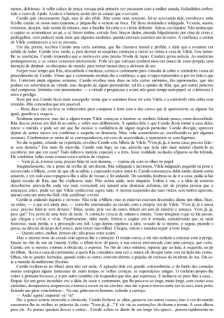menos, deleitosas. A velha caleça de praça, em que pela primeira vez passeaste com a mulher amada, fechadinhos ambos, 
vale o carro de Apolo. Assim é o homem, assim são as cousas que o cercam. 
Camilo quis sinceramente fugir, mas já não pôde. Rita como uma serpente, foi-se acercando dele, envolveu-o todo, 
fez-lhe estalar os ossos num espasmo, e pingou-lhe o veneno na boca. Ele ficou atordoado e subjugado. Vexame, sustos, 
remorsos, desejos, tudo sentiu de mistura; mas a batalha foi curta e a vitória delirante. Adeus, escrúpulos! Não tardou que 
o sapato se acomodasse ao pé, e aí foram ambos, estrada fora, braços dados, pisando folgadamente por cima de ervas e 
pedregulhos, sem padecer nada mais que algumas saudades, quando estavam ausentes um do outro. A confiança e estima 
de Vilela continuavam a ser as mesmas. 
Um dia, porém, recebeu Camilo uma carta anônima, que lhe chamava imoral e pérfido, e dizia que a aventura era 
sabida de todos. Camilo teve medo, e, para desviar as suspeitas, começou a rarear as visitas à casa de Vilela. Este notou-lhe 
as ausências. Camilo respondeu que o motivo era uma paixão frívola de rapaz. Candura gerou astúcia. As ausências 
prolongaram-se, e as visitas cessaram inteiramente. Pode ser que entrasse também nisso um pouco de amor-próprio, uma 
intenção de diminuir os obséquios do marido, para tornar menos dura a aleivosia do ato. 
Foi por esse tempo que Rita, desconfiada e medrosa, correu à cartomante para consultá-la sobre a verdadeira causa do 
procedimento de Camilo. Vimos que a cartomante restituiu-lhe a confiança, e que o rapaz repreendeu-a por ter feito o que 
fez. Correram ainda algumas semanas. Camilo recebeu mais duas ou três cartas anônimas, tão apaixonadas, que não 
podiam ser advertência da virtude, mas despeito de algum pretendente; tal foi a opinião de Rita, que, por outras palavras 
mal compostas, formulou este pensamento: — a virtude é preguiçosa e avara, não gasta tempo nem papel; só o interesse é 
ativo e pródigo. 
Nem por isso Camilo ficou mais sossegado; temia que o anônimo fosse ter com Vilela, e a catástrofe viria então sem 
remédio. Rita concordou que era possível. 
— Bem, disse ela; eu levo os sobrescritos para comparar a letra com a das cartas que lá aparecerem; se alguma for 
igual, guardo-a e rasgo-a... 
Nenhuma apareceu; mas daí a algum tempo Vilela começou a mostrar-se sombrio, falando pouco, como desconfiado. 
Rita deu-se pressa em dizê-lo ao outro, e sobre isso deliberaram. A opinião dela é que Camilo devia tornar à casa deles, 
tatear o marido, e pode ser até que lhe ouvisse a confidência de algum negócio particular. Camilo divergia; aparecer 
depois de tantos meses era confirmar a suspeita ou denúncia. Mais valia acautelarem-se, sacrificando-se por algumas 
semanas. Combinaram os meios de se corresponderem, em caso de necessidade, e separaram-se com lágrimas. 
No dia seguinte, estando na repartição, recebeu Camilo este bilhete de Vilela: "Vem já, já, à nossa casa; preciso falar - 
te sem demora." Era mais de meio-dia. Camilo saiu logo; na rua, advertiu que teria sido mais natural chamá-lo ao 
escritório; por que em casa? Tudo indicava matéria especial, e a letra, fosse realidade ou ilusão, afigurou-se-lhe trêmula. 
Ele combinou todas essas cousas com a notícia da véspera. 
— Vem já, já, à nossa casa; preciso falar-te sem demora, — repetia ele com os olhos no papel. 
Imaginariamente, viu a ponta da orelha de um drama, Rita subjugada e lacrimosa, Vilela indignado, pegando na pena e 
escrevendo o bilhete, certo de que ele acudiria, e esperando-o para matá-lo. Camilo estremeceu, tinha medo: depois sorriu 
amarelo, e em todo caso repugnava-lhe a idéia de recuar, e foi andando. De caminho, lembrou-se de ir a casa; podia achar 
algum recado de Rita, que lhe explicasse tudo. Não achou nada, nem ninguém. Voltou à rua, e a idéia de estarem 
descobertos parecia-lhe cada vez mais verossímil; era natural uma denúncia anônima, até da própria pessoa que o 
ameaçara antes; podia ser que Vilela conhecesse agora tudo. A mesma suspensão das suas visitas, sem motivo aparente, 
apenas com um pretexto fútil, viria confirmar o resto. 
Camilo ia andando inquieto e nervoso. Não relia o bilhete, mas as palavras estavam decoradas, diante dos olhos, fixas; 
ou então, — o que era ainda pior, — eram-lhe murmuradas ao ouvido, com a própria voz de Vilela. "Vem já, já à nossa 
casa; preciso falar-te sem demora." Ditas, assim, pela voz do outro, tinham um tom de mistério e ameaça. Vem, já, já, 
para quê? Era perto de uma hora da tarde. A comoção crescia de minuto a minuto. Tanto imaginou o que se iria passar, 
que chegou a crê-lo e vê-lo. Positivamente, tinha medo. Entrou a cogitar em ir armado, considerando que, se nada 
houvesse, nada perdia, e a precaução era útil. Logo depois rejeitava a idéa, vexado de si mesmo, e seguia, picando o 
passo, na direção do largo da Carioca, para entrar num tílburi. Chegou, entrou e mandou seguir a trote largo. 
— Quanto antes, melhor, pensou ele; não posso estar assim... 
Mas o mesmo trote do cavalo veio agravar-lhe a comoção. O tempo voava, e ele não tardaria a entestar com o perigo. 
Quase no fim da rua da Guarda Velha, o tílburi teve de parar; a rua estava atravancada com uma carroça, que caíra. 
Camilo, em si mesmo, estimou o obstáculo, e esperou. No fim de cinco minutos, reparou que ao lado, à esquerda, ao pé 
do tílburi, ficava a casa da cartomante, a quem Rita consultara uma vez, e nunca ele desejou tanto crer na lição das cartas. 
Olhou, viu as janelas fechadas, quando todas as outras estavam abertas e pejadas de curiosos do incidente da rua. Dir-se-ia 
a morada do indiferente Destino. 
Camilo reclinou-se no tílburi, para não ver nada. A agitação dele era grande, extraordinária, e do fundo das camadas 
morais emergiam alguns fantasmas de outro tempo, as velhas crenças, as superstições antigas. O cocheiro propôs-lhe 
voltar a primeira travessa, e ir por outro caminho; ele respondeu que não, que esperasse. E inclinava-se para fitar a casa... 
Depois fez um gesto incrédulo: era a idéia de ouvir a cartomante, que lhe passava ao longe, muito longe, com vastas asas 
cinzentas; desapareceu, reapareceu, e tornou a esvair-se no cérebro; mas daí a pouco moveu outra vez as asas, mais perto, 
fazendo uns giros concêntricos... Na rua, gritavam os homens, safando a carroça: 
— Anda! agora! empurra! vá! vá! 
Daí a pouco estaria removido o obstáculo. Camilo fechava os olhos, pensava em outras cousas; mas a voz do marido 
sussurrava-lhe às orelhas as palavras da carta: "Vem já, já..." E ele via as contorções do drama e tremia. A casa olhava 
para ele. As pernas queriam descer e entrar... Camilo achou-se diante de um longo véu opaco... pensou rapidamente no 
 