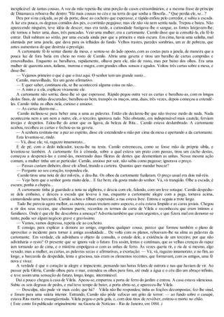 inexplicável de tantas cousas. A voz da mãe repetia-lhe uma porção de casos extraordinários; e a mesma frase do príncipe 
de Dinamarca reboava-lhe dentro: "Há mais cousas no céu e na terra do que sonha a filosofia..." Que perdia ele, se...? 
Deu por si na calçada, ao pé da porta; disse ao cocheiro que esperasse, e rápido enfiou pelo corredor, e subiu a escada. 
A luz era pouca, os degraus comidos dos pés, o corrimão pegajoso; mas ele não viu nem sentiu nada. Trepou e bateu. Não 
aparecendo ninguém, teve idéia de descer; mas era tarde, a curiosidade fustigava-lhe o sangue, as fontes latejavam-lhe; 
ele tornou a bater uma, duas, três pancadas. Veio uma mulher; era a cartomante. Camilo disse que ia consultá-la, ela fê-lo 
entrar. Dali subiram ao sótão, por uma escada ainda pior que a primeira e mais escura. Em cima, havia uma salinha, mal 
alumiada por uma janela, que dava para os telhados do fundo. Velhos trastes, paredes sombrias, um ar de pobreza, que 
antes aumentava do que destruía o prestígio. 
A cartomante fê-lo sentar diante da mesa, e sentou-se do lado oposto, com as costas para a janela, de maneira que a 
pouca luz de fora batia em cheio no rosto de Camilo. Abriu uma gaveta e tirou um baralho de cartas compridas e 
enxovalhadas. Enquanto as baralhava, rapidamente, olhava para ele, não de rosto, mas por baixo dos olhos. Era uma 
mulher de quarenta anos, italiana, morena e magra, com grandes olhos sonsos e agudos. Voltou três cartas sobre a mesa, e 
disse-lhe: 
— Vejamos primeiro o que é que o traz aqui. O senhor tem um grande susto... 
Camilo, maravilhado, fez um gesto afirmativo. 
— E quer saber, continuou ela, se lhe acontecerá alguma coisa ou não... 
— A mim e a ela, explicou vivamente ele. 
A cartomante não sorriu; disse-lhe só que esperasse. Rápido pegou outra vez as cartas e baralhou-as, com os longos 
dedos finos, de unhas descuradas; baralhou-as bem, transpôs os maços, uma, duas, três vezes; depois começou a estendê-las. 
Camilo tinha os olhos nela, curioso e ansioso. 
— As cartas dizem-me... 
Camilo inclinou-se para beber uma a uma as palavras. Então ela declarou-lhe que não tivesse medo de nada. Nada 
aconteceria nem a um nem a outro; ele, o terceiro, ignorava tudo. Não obstante, era indispensável mais cautela; ferviam 
invejas e despeitos. Falou-lhe do amor que os ligava, da beleza de Rita... Camilo estava deslumbrado. A cartomante 
acabou, recolheu as cartas e fechou-as na gaveta. 
— A senhora restituiu-me a paz ao espírito, disse ele estendendo a mão por cima da mesa e apertando a da cartomante. 
Esta levantou-se, rindo. 
— Vá, disse ela; vá, ragazzo innamorato... 
E de pé, com o dedo indicador, tocou-lhe na testa. Camilo estremeceu, como se fosse mão da própria sibila, e 
levantou-se também. A cartomante foi à cômoda, sobre a qual estava um prato com passas, tirou um cacho destas, 
começou a despencá-las e comê-las, mostrando duas fileiras de dentes que desmentiam as unhas. Nessa mesma ação 
comum, a mulher tinha um ar particular. Camilo, ansioso por sair, não sabia como pagasse; ignorava o preço. 
— Passas custam dinheiro, disse ele afinal, tirando a carteira. Quantas quer mandar buscar? 
— Pergunte ao seu coração, respondeu ela. 
Camilo tirou uma nota de dez mil-réis, e deu-lha. Os olhos da cartomante fuzilaram. O preço usual era dois mil-réis. 
— Vejo bem que o senhor gosta muito dela... E faz bem; ela gosta muito do senhor. Vá, vá tranqüilo. Olhe a escada, é 
escura; ponha o chapéu... 
A cartomante tinha já guardado a nota na algibeira, e descia com ele, falando, com um leve sotaque. Camilo despediu-se 
dela embaixo, e desceu a escada que levava à rua, enquanto a cartomante alegre com a paga, tornava acima, 
cantarolando uma barcarola. Camilo achou o tílburi esperando; a rua estava livre. Entrou e seguiu a trote largo. 
Tudo lhe parecia agora melhor, as outras cousas traziam outro aspecto, o céu estava límpido e as caras joviais. Chegou 
a rir dos seus receios, que chamou pueris; recordou os termos da carta de Vilela e reconheceu que eram íntimos e 
familiares. Onde é que ele lhe descobrira a ameaça? Advertiu também que eram urgentes, e que fizera mal em demorar-se 
tanto; podia ser algum negócio grave e gravíssimo. 
— Vamos, vamos depressa, repetia ele ao cocheiro. 
E consigo, para explicar a demora ao amigo, engenhou qualquer cousa; parece que formou também o plano de 
aproveitar o incidente para tornar à antiga assiduidade... De volta com os planos, reboavam-lhe na alma as palavras da 
cartomante. Em verdade, ela adivinhara o objeto da consulta, o estado dele, a existência de um terceiro; por que não 
adivinharia o resto? O presente que se ignora vale o futuro. Era assim, lentas e contínuas, que as velhas crenças do rapaz 
iam tornando ao de cima, e o mistério empolgava-o com as unhas de ferro. Às vezes queria rir, e ria de si mesmo, algo 
vexado; mas a mulher, as cartas, as palavras secas e afirmativas, a exortação: — Vá, vá, ragazzo innamorato; e no fim, ao 
longe, a barcarola da despedida, lenta e graciosa, tais eram os elementos recentes, que formavam, com os antigos, uma fé 
nova e vivaz. 
A verdade é que o coração ia alegre e impaciente, pensando nas horas felizes de outrora e nas que haviam de vir. Ao 
passar pela Glória, Camilo olhou para o mar, estendeu os olhos para fora, até onde a água e o céu dão um abraço infinito, 
e teve assim uma sensação do futuro, longo, longo, interminável. 
Daí a pouco chegou à casa de Vilela. Apeou-se, empurrou a porta de ferro do jardim e entrou. A casa estava silenciosa. 
Subiu os seis degraus de pedra, e mal teve tempo de bater, a porta abriu-se, e apareceu-lhe Vilela. 
— Desculpa, não pude vir mais cedo; que há? Vilela não lhe respondeu; tinha as feições decompostas; fez-lhe sinal, 
e foram para uma saleta interior. Entrando, Camilo não pôde sufocar um grito de terror: — ao fundo sobre o canapé, 
estava Rita morta e ensangüentada. Vilela pegou-o pela gola, e, com dois tiros de revólver, estirou-o morto no chão. 
( Este conto foi publicado originalmente na Gazeta de Notícias - Rio de Janeiro, em 1884. ) 
 