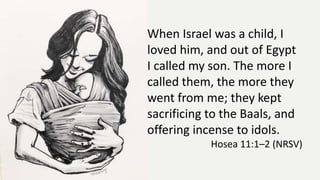 When Israel was a child, I
loved him, and out of Egypt
I called my son. The more I
called them, the more they
went from me; they kept
sacrificing to the Baals, and
offering incense to idols.
Hosea 11:1–2 (NRSV)