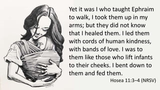 Yet it was I who taught Ephraim
to walk, I took them up in my
arms; but they did not know
that I healed them. I led them
with cords of human kindness,
with bands of love. I was to
them like those who lift infants
to their cheeks. I bent down to
them and fed them.
Hosea 11:3–4 (NRSV)