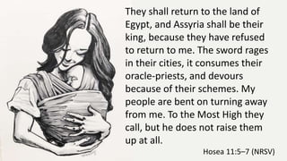 They shall return to the land of
Egypt, and Assyria shall be their
king, because they have refused
to return to me. The sword rages
in their cities, it consumes their
oracle-priests, and devours
because of their schemes. My
people are bent on turning away
from me. To the Most High they
call, but he does not raise them
up at all.
Hosea 11:5–7 (NRSV)