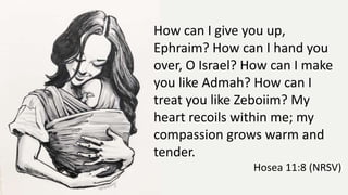 How can I give you up,
Ephraim? How can I hand you
over, O Israel? How can I make
you like Admah? How can I
treat you like Zeboiim? My
heart recoils within me; my
compassion grows warm and
tender.
Hosea 11:8 (NRSV)