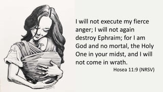 I will not execute my fierce
anger; I will not again
destroy Ephraim; for I am
God and no mortal, the Holy
One in your midst, and I will
not come in wrath.
Hosea 11:9 (NRSV)