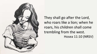 They shall go after the Lord,
who roars like a lion; when he
roars, his children shall come
trembling from the west.
Hosea 11:10 (NRSV)