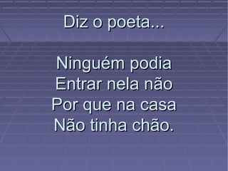 Diz o poeta...Diz o poeta...
Ninguém podiaNinguém podia
Entrar nela nãoEntrar nela não
Por que na casaPor que na casa
Não tinha chão.Não tinha chão.
 