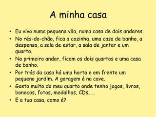 A minha casaEu vivo numa pequena vila, numa casa de dois andares.No rés-do-chão, fica a cozinha, uma casa de banho, a despensa, a sala de estar, a sala de jantar e um quarto.No primeiro andar, ficam os dois quartos e uma casa de banho.Por trás da casa há uma horta e em frente um pequeno jardim. A garagem é na cave.Gosto muito do meu quarto onde tenho jogos, livros, bonecos, fotos, medalhas, CDs, …E a tua casa, como é?