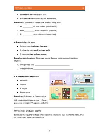 PORTUGUÊS PARA TODOS A2
2
• Ela maquilha-se todos os dias.
• Nós deitamo-nos tarde ao fim de semana.
Exercício: Completa as frases com o verbo adequado:
1. Eu ___________ às seis e meia. (levantar-se)
2. Eles ___________ antes de dormir. (lavar-se)
3. Tu ___________ muito depressa! (vestir-se)
4. Preposições de lugar
• O tapete está debaixo da mesa.
• A televisão está em frente ao sofá.
• A cama está ao lado da janela.
Exercício com imagem: Observa a planta da casa e escreve onde estão os
objetos.
1. O frigorífico está ______________________________________.
2. O espelho está ___________________________________________.
5. Conectores de sequência
• Primeiro
• Depois
• A seguir
• Finalmente
Exercício: Ordena as ações da rotina:
( ) Tomo banho ( ) Levanto-me ( ) Tomo o
pequeno-almoço ( ) Vou para o trabalho
Atividade de produção escrita
Escreve um pequeno texto (5-6 frases) sobre a tua casa ou a tua rotina diária. Usa
os conectores e verbos aprendidos.
 
