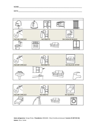NOME:_______________________________________________________________________
DATA:________________________________________________________________________
Autor pictogramas: SergioPalao. Procedencia: ARASAAC. http://catedu.es/arasaac/ Licencia:CC (BY-NC-SA)
Autora: Chus CaHer
FAZUM CIRCULO NO OBJETO DA CASA DE BANHO
FAZUM CIRCULO NOOBJETO DA SALA DE ESTAR
FAZUM CIRCULO NOOBJETO DO QUARTO
 