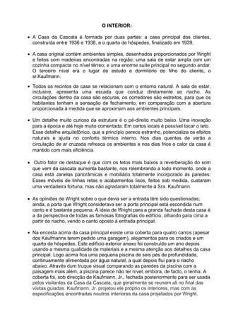 O INTERIOR:
A Casa da Cascata é formada por duas partes: a casa principal dos clientes,
construída entre 1936 e 1938, e o quarto de hóspedes, finalizado em 1939.
A casa original contém ambientes simples, desenhados proporcionados por Wright
e feitos com madeiras encontradas na região; uma sala de estar ampla com um
cozinha compacta no nível térreo; e uma enorme suíte principal no segundo andar.
O terceiro nível era o lugar de estudo e dormitório do filho do cliente, o
sr.Kaufmann.
Todos os recintos da casa se relacionam com o entorno natural. A sala de estar,
inclusive, apresenta uma escada que conduz diretamente ao riacho. As
circulações dentro da casa são escuras, os corredores são estreitos, para que os
habitantes tenham a sensação de fechamento, em comparação com a abertura
proporcionada à medida que se aproximam aos ambientes principais.
Um detalhe muito curioso da estrutura é o pé-direito muito baixo. Uma inovação
para a época e até hoje muito comentada. Em certos locais é possível tocar o teto.
Esse detalhe arquitetônico, que a princípio parece estranho, potencializa os efeitos
naturais e ajuda no conforto térmico interno. Nos dias quentes de verão a
circulação de ar cruzada refresca os ambientes e nos dias frios o calor da casa é
mantido com mais eficiência.
Outro fator de destaque é que com os tetos mais baixos a reverberação do som
que vem da cascata aumenta bastante, nos relembrando a todo momento, onde a
casa está Janelas panorâmicas e mobiliário totalmente incorporado às paredes:
Esses móveis de linhas retas e acabamentos lisos, feitos sob medida, custaram
uma verdadeira fortuna, mas não agradaram totalmente à Sra. Kaufmann.
As opiniões de Wright sobre o que devia ser a entrada têm sido questionadas;
ainda, a porta que Wright considerava ser a porta principal está escondida num
canto e é bastante pequena. A ideia de Wright para a grande fachada desta casa é
a da perspectiva de todas as famosas fotografias do edifício, olhando para cima a
partir do riacho, vendo o canto oposto à entrada principal.
Na encosta acima da casa principal existe uma coberta para quatro carros (apesar
dos Kaufmanns terem pedido uma garagem), alojamentos para os criados e um
quarto de hóspedes. Este edifício exterior anexo foi construído um ano depois
usando a mesma qualidade de materiais e a mesma atenção aos detalhes da casa
principal. Logo acima fica uma pequena piscina de seis pés de profundidade,
continuamente alimentada por água natural, a qual depois flui para o riacho
abaixo. Através dum truque visual comparando as paredes da piscina com a
paisagem mais além, a piscina parece não ter nível, embora, de facto, o tenha. A
coberta foi, sob direcção de Kaufmann, Jr., fechada posteriormente para ser usada
pelos visitantes da Casa da Cascata, que geralmente se reunem ali no final das
visitas guiadas. Kaufmann, Jr. projetou ele próprio os interiores, mas com as
especificações encontradas noutros interiores da casa projetados por Wright.
 