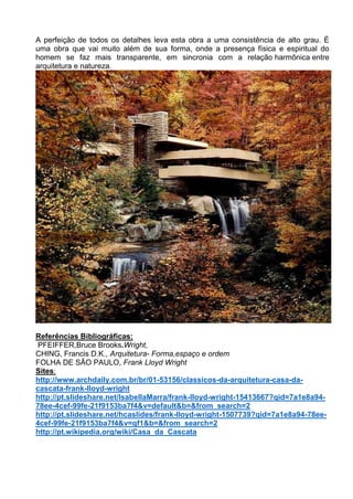 A perfeição de todos os detalhes leva esta obra a uma consistência de alto grau. É
uma obra que vai muito além de sua forma, onde a presença física e espiritual do
homem se faz mais transparente, em sincronia com a relação harmônica entre
arquitetura e natureza.
Referências Bibliográficas:
PFEIFFER,Bruce Brooks.Wright,
CHING, Francis D.K., Arquitetura- Forma,espaço e ordem
FOLHA DE SÃO PAULO, Frank Lloyd Wright
Sites:
http://www.archdaily.com.br/br/01-53156/classicos-da-arquitetura-casa-da-
cascata-frank-lloyd-wright
http://pt.slideshare.net/IsabellaMarra/frank-lloyd-wright-15413667?qid=7a1e8a94-
78ee-4cef-99fe-21f9153ba7f4&v=default&b=&from_search=2
http://pt.slideshare.net/hcaslides/frank-lloyd-wright-1507739?qid=7a1e8a94-78ee-
4cef-99fe-21f9153ba7f4&v=qf1&b=&from_search=2
http://pt.wikipedia.org/wiki/Casa_da_Cascata
 