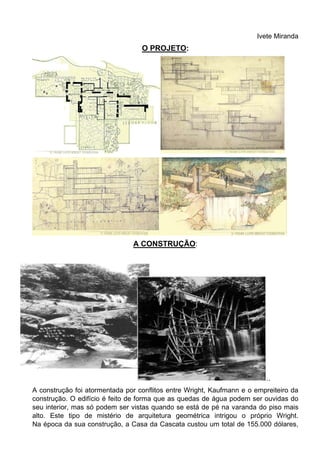 Ivete Miranda
O PROJETO:
A CONSTRUÇÃO:
..
A construção foi atormentada por conflitos entre Wright, Kaufmann e o empreiteiro da
construção. O edifício é feito de forma que as quedas de água podem ser ouvidas do
seu interior, mas só podem ser vistas quando se está de pé na varanda do piso mais
alto. Este tipo de mistério de arquitetura geométrica intrigou o próprio Wright.
Na época da sua construção, a Casa da Cascata custou um total de 155.000 dólares,
 